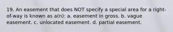 19. An easement that does NOT specify a special area for a right-of-way is known as a(n): a. easement in gross. b. vague easement. c. unlocated easement. d. partial easement.