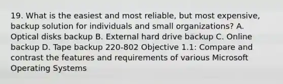 19. What is the easiest and most reliable, but most expensive, backup solution for individuals and small organizations? A. Optical disks backup B. External hard drive backup C. Online backup D. Tape backup 220-802 Objective 1.1: Compare and contrast the features and requirements of various Microsoft Operating Systems