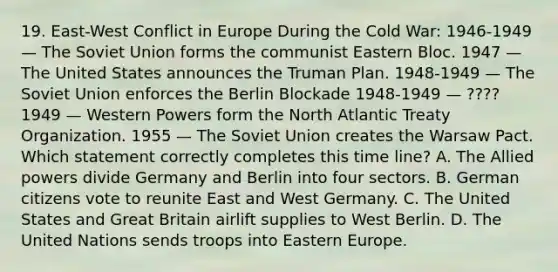 19. East-West Conflict in Europe During the Cold War: 1946-1949 — The Soviet Union forms the communist Eastern Bloc. 1947 —The United States announces the Truman Plan. 1948-1949 — The Soviet Union enforces the Berlin Blockade 1948-1949 — ???? 1949 — Western Powers form the North Atlantic Treaty Organization. 1955 — The Soviet Union creates the Warsaw Pact. Which statement correctly completes this time line? A. The Allied powers divide Germany and Berlin into four sectors. B. German citizens vote to reunite East and West Germany. C. The United States and Great Britain airlift supplies to West Berlin. D. The United Nations sends troops into Eastern Europe.