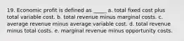 19. Economic profit is defined as _____ a. total fixed cost plus total variable cost. b. total revenue minus marginal costs. c. average revenue minus average variable cost. d. total revenue minus total costs. e. marginal revenue minus opportunity costs.