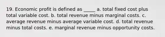 19. Economic profit is defined as _____ a. total fixed cost plus total variable cost. b. total revenue minus marginal costs. c. average revenue minus average variable cost. d. total revenue minus total costs. e. marginal revenue minus opportunity costs.