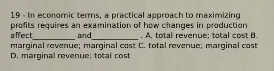 19 - In economic terms, a practical approach to maximizing profits requires an examination of how changes in production affect___________ and____________ . A. total revenue; total cost B. marginal revenue; marginal cost C. total revenue; marginal cost D. marginal revenue; total cost