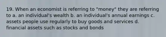 19. When an economist is referring to "money" they are referring to a. an individual's wealth b. an individual's annual earnings c. assets people use regularly to buy goods and services d. financial assets such as stocks and bonds