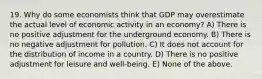 19. Why do some economists think that GDP may overestimate the actual level of economic activity in an economy? A) There is no positive adjustment for the underground economy. B) There is no negative adjustment for pollution. C) It does not account for the distribution of income in a country. D) There is no positive adjustment for leisure and well-being. E) None of the above.