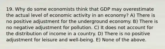 19. Why do some economists think that GDP may overestimate the actual level of economic activity in an economy? A) There is no positive adjustment for the underground economy. B) There is no negative adjustment for pollution. C) It does not account for the distribution of income in a country. D) There is no positive adjustment for leisure and well-being. E) None of the above.