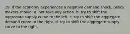19. If the economy experiences a negative demand shock, policy makers should: a. not take any action. b. try to shift the aggregate supply curve to the left. c. try to shift the aggregate demand curve to the right. d. try to shift the aggregate supply curve to the right.