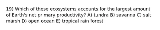 19) Which of these ecosystems accounts for the largest amount of Earth's net primary productivity? A) tundra B) savanna C) salt marsh D) open ocean E) tropical rain forest