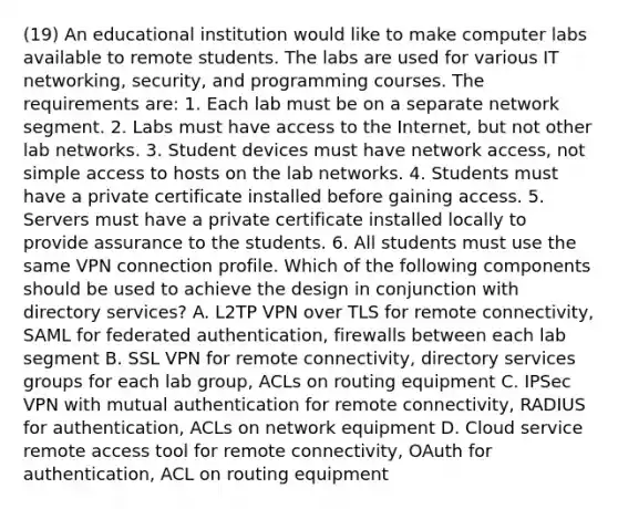 (19) An educational institution would like to make computer labs available to remote students. The labs are used for various IT networking, security, and programming courses. The requirements are: 1. Each lab must be on a separate network segment. 2. Labs must have access to the Internet, but not other lab networks. 3. Student devices must have network access, not simple access to hosts on the lab networks. 4. Students must have a private certificate installed before gaining access. 5. Servers must have a private certificate installed locally to provide assurance to the students. 6. All students must use the same VPN connection profile. Which of the following components should be used to achieve the design in conjunction with directory services? A. L2TP VPN over TLS for remote connectivity, SAML for federated authentication, firewalls between each lab segment B. SSL VPN for remote connectivity, directory services groups for each lab group, ACLs on routing equipment C. IPSec VPN with mutual authentication for remote connectivity, RADIUS for authentication, ACLs on network equipment D. Cloud service remote access tool for remote connectivity, OAuth for authentication, ACL on routing equipment