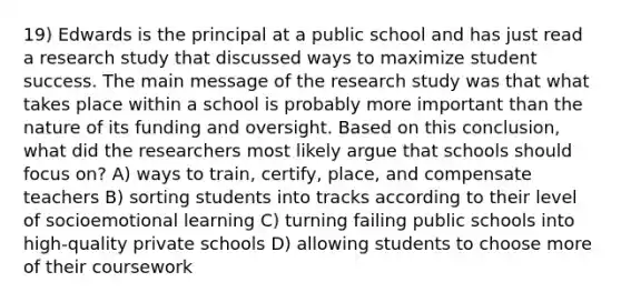 19) Edwards is the principal at a public school and has just read a research study that discussed ways to maximize student success. The main message of the research study was that what takes place within a school is probably more important than the nature of its funding and oversight. Based on this conclusion, what did the researchers most likely argue that schools should focus on? A) ways to train, certify, place, and compensate teachers B) sorting students into tracks according to their level of socioemotional learning C) turning failing public schools into high-quality private schools D) allowing students to choose more of their coursework