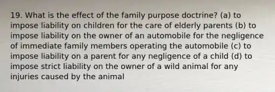 19. What is the effect of the family purpose doctrine? (a) to impose liability on children for the care of elderly parents (b) to impose liability on the owner of an automobile for the negligence of immediate family members operating the automobile (c) to impose liability on a parent for any negligence of a child (d) to impose strict liability on the owner of a wild animal for any injuries caused by the animal