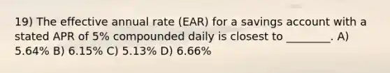 19) The effective annual rate (EAR) for a savings account with a stated APR of 5% compounded daily is closest to ________. A) 5.64% B) 6.15% C) 5.13% D) 6.66%