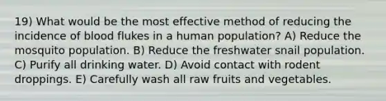 19) What would be the most effective method of reducing the incidence of blood flukes in a human population? A) Reduce the mosquito population. B) Reduce the freshwater snail population. C) Purify all drinking water. D) Avoid contact with rodent droppings. E) Carefully wash all raw fruits and vegetables.