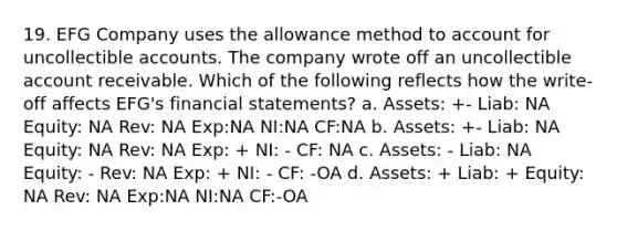 19. EFG Company uses the allowance method to account for uncollectible accounts. The company wrote off an uncollectible account receivable. Which of the following reflects how the write-off affects EFG's financial statements? a. Assets: +- Liab: NA Equity: NA Rev: NA Exp:NA NI:NA CF:NA b. Assets: +- Liab: NA Equity: NA Rev: NA Exp: + NI: - CF: NA c. Assets: - Liab: NA Equity: - Rev: NA Exp: + NI: - CF: -OA d. Assets: + Liab: + Equity: NA Rev: NA Exp:NA NI:NA CF:-OA