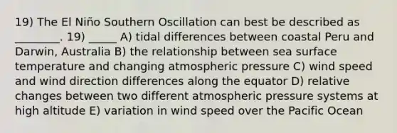 19) The El Niño Southern Oscillation can best be described as ________. 19) _____ A) tidal differences between coastal Peru and Darwin, Australia B) the relationship between sea <a href='https://www.questionai.com/knowledge/kkV3ggZUFU-surface-temperature' class='anchor-knowledge'>surface temperature</a> and changing atmospheric pressure C) wind speed and wind direction differences along the equator D) relative changes between two different atmospheric pressure systems at high altitude E) variation in wind speed over the Pacific Ocean