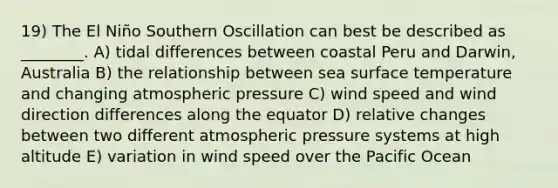 19) The El Niño Southern Oscillation can best be described as ________. A) tidal differences between coastal Peru and Darwin, Australia B) the relationship between sea surface temperature and changing atmospheric pressure C) wind speed and wind direction differences along the equator D) relative changes between two different atmospheric pressure systems at high altitude E) variation in wind speed over the Pacific Ocean