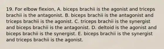 19. For elbow flexion, A. biceps brachii is the agonist and triceps brachii is the antagonist. B. biceps brachii is the antagonist and triceps brachii is the agonist. C. triceps brachii is the synergist and biceps brachii is the antagonist. D. deltoid is the agonist and biceps brachii is the synergist. E. biceps brachii is the synergist and triceps brachii is the agonist.