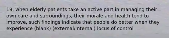 19. when elderly patients take an active part in managing their own care and surroundings, their morale and health tend to improve, such findings indicate that people do better when they experience (blank) (external/internal) locus of control