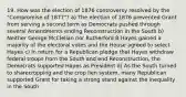 19. How was the election of 1876 controversy resolved by the "Compromise of 1877"? a) The election of 1876 prevented Grant from serving a second term as Democrats pushed through several Amendments ending Reconstruction in the South b) Neither George McClellan nor Rutherford B Hayes gained a majority of the electoral votes and the House agreed to select Hayes c) In return for a Republican pledge that Hayes withdraw federal troops from the South and end Reconstruction, the Democrats supported Hayes as President d) As the South turned to sharecropping and the crop lien system, many Republican supported Grant for taking a strong stand against the inequality in the South