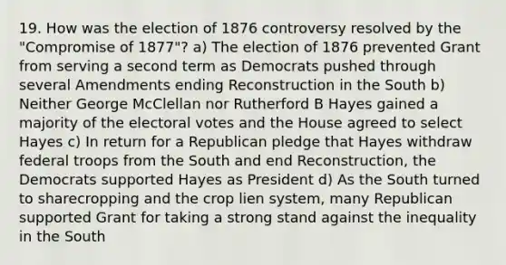 19. How was the election of 1876 controversy resolved by the "Compromise of 1877"? a) The election of 1876 prevented Grant from serving a second term as Democrats pushed through several Amendments ending Reconstruction in the South b) Neither George McClellan nor Rutherford B Hayes gained a majority of the electoral votes and the House agreed to select Hayes c) In return for a Republican pledge that Hayes withdraw federal troops from the South and end Reconstruction, the Democrats supported Hayes as President d) As the South turned to sharecropping and the crop lien system, many Republican supported Grant for taking a strong stand against the inequality in the South