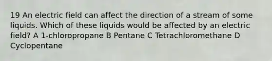 19 An electric field can affect the direction of a stream of some liquids. Which of these liquids would be affected by an electric field? A 1-chloropropane B Pentane C Tetrachloromethane D Cyclopentane