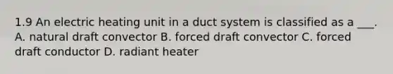 1.9 An electric heating unit in a duct system is classified as a ___. A. natural draft convector B. forced draft convector C. forced draft conductor D. radiant heater