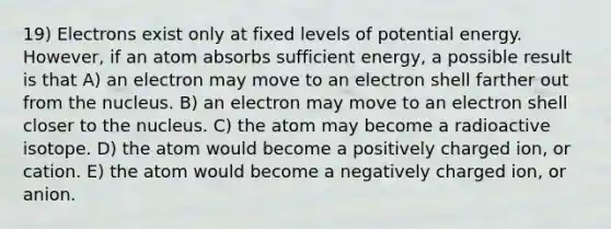 19) Electrons exist only at fixed levels of potential energy. However, if an atom absorbs sufficient energy, a possible result is that A) an electron may move to an electron shell farther out from the nucleus. B) an electron may move to an electron shell closer to the nucleus. C) the atom may become a radioactive isotope. D) the atom would become a positively charged ion, or cation. E) the atom would become a negatively charged ion, or anion.