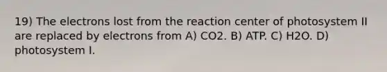 19) The electrons lost from the reaction center of photosystem II are replaced by electrons from A) CO2. B) ATP. C) H2O. D) photosystem I.