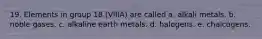 19. Elements in group 18 (VIIIA) are called a. alkali metals. b. noble gases. c. alkaline earth metals. d. halogens. e. chalcogens.