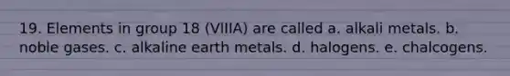 19. Elements in group 18 (VIIIA) are called a. alkali metals. b. noble gases. c. alkaline earth metals. d. halogens. e. chalcogens.