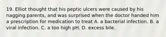 19. Elliot thought that his peptic ulcers were caused by his nagging parents, and was surprised when the doctor handed him a prescription for medication to treat A. a bacterial infection. B. a viral infection. C. a too high pH. D. excess bile.