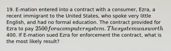 19. E-mation entered into a contract with a consumer, Ezra, a recent immigrant to the United States, who spoke very little English, and had no formal education. The contract provided for Ezra to pay 2500 for a computer system. The system was worth400. If E-mation sued Ezra for enforcement the contract, what is the most likely result?