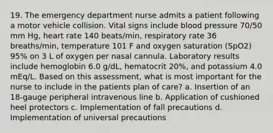 19. The emergency department nurse admits a patient following a motor vehicle collision. Vital signs include blood pressure 70/50 mm Hg, heart rate 140 beats/min, respiratory rate 36 breaths/min, temperature 101 F and oxygen saturation (SpO2) 95% on 3 L of oxygen per nasal cannula. Laboratory results include hemoglobin 6.0 g/dL, hematocrit 20%, and potassium 4.0 mEq/L. Based on this assessment, what is most important for the nurse to include in the patients plan of care? a. Insertion of an 18-gauge peripheral intravenous line b. Application of cushioned heel protectors c. Implementation of fall precautions d. Implementation of universal precautions