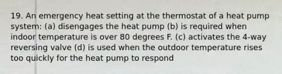 19. An emergency heat setting at the thermostat of a heat pump system: (a) disengages the heat pump (b) is required when indoor temperature is over 80 degrees F. (c) activates the 4-way reversing valve (d) is used when the outdoor temperature rises too quickly for the heat pump to respond