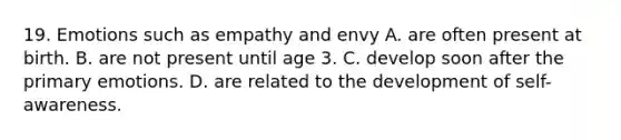 19. Emotions such as empathy and envy A. are often present at birth. B. are not present until age 3. C. develop soon after the primary emotions. D. are related to the development of self-awareness.