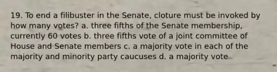 19. To end a filibuster in the Senate, cloture must be invoked by how many votes? a. three fifths of the Senate membership, currently 60 votes b. three fifths vote of a joint committee of House and Senate members c. a majority vote in each of the majority and minority party caucuses d. a majority vote