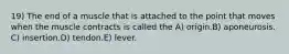 19) The end of a muscle that is attached to the point that moves when the muscle contracts is called the A) origin.B) aponeurosis. C) insertion.D) tendon.E) lever.