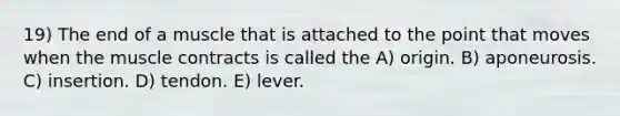 19) The end of a muscle that is attached to the point that moves when the muscle contracts is called the A) origin. B) aponeurosis. C) insertion. D) tendon. E) lever.