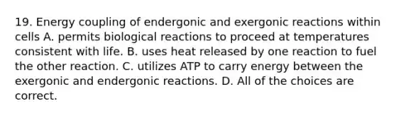 19. Energy coupling of endergonic and exergonic reactions within cells A. permits biological reactions to proceed at temperatures consistent with life. B. uses heat released by one reaction to fuel the other reaction. C. utilizes ATP to carry energy between the exergonic and endergonic reactions. D. All of the choices are correct.