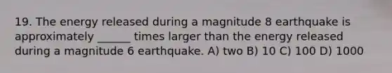 19. The energy released during a magnitude 8 earthquake is approximately ______ times larger than the energy released during a magnitude 6 earthquake. A) two B) 10 C) 100 D) 1000