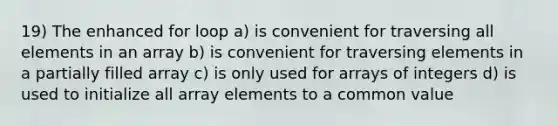 19) The enhanced for loop a) is convenient for traversing all elements in an array b) is convenient for traversing elements in a partially filled array c) is only used for arrays of integers d) is used to initialize all array elements to a common value