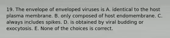 19. The envelope of enveloped viruses is A. identical to the host plasma membrane. B. only composed of host endomembrane. C. always includes spikes. D. is obtained by viral budding or exocytosis. E. None of the choices is correct.