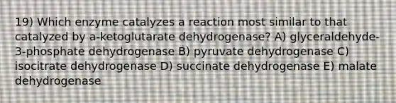 19) Which enzyme catalyzes a reaction most similar to that catalyzed by a-ketoglutarate dehydrogenase? A) glyceraldehyde-3-phosphate dehydrogenase B) pyruvate dehydrogenase C) isocitrate dehydrogenase D) succinate dehydrogenase E) malate dehydrogenase