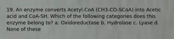 19. An enzyme converts Acetyl-CoA (CH3-CO-SCoA) into Acetic acid and CoA-SH. Which of the following categories does this enzyme belong to? a. Oxidoreductase b. Hydrolase c. Lyase d. None of these