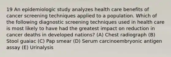 19 An epidemiologic study analyzes health care benefits of cancer screening techniques applied to a population. Which of the following diagnostic screening techniques used in health care is most likely to have had the greatest impact on reduction in cancer deaths in developed nations? (A) Chest radiograph (B) Stool guaiac (C) Pap smear (D) Serum carcinoembryonic antigen assay (E) Urinalysis