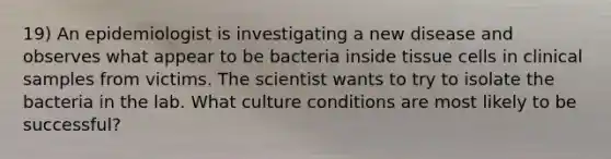 19) An epidemiologist is investigating a new disease and observes what appear to be bacteria inside tissue cells in clinical samples from victims. The scientist wants to try to isolate the bacteria in the lab. What culture conditions are most likely to be successful?