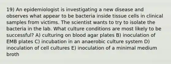 19) An epidemiologist is investigating a new disease and observes what appear to be bacteria inside tissue cells in clinical samples from victims. The scientist wants to try to isolate the bacteria in the lab. What culture conditions are most likely to be successful? A) culturing on blood agar plates B) inoculation of EMB plates C) incubation in an anaerobic culture system D) inoculation of cell cultures E) inoculation of a minimal medium broth