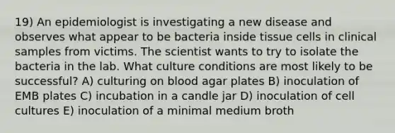 19) An epidemiologist is investigating a new disease and observes what appear to be bacteria inside tissue cells in clinical samples from victims. The scientist wants to try to isolate the bacteria in the lab. What culture conditions are most likely to be successful? A) culturing on blood agar plates B) inoculation of EMB plates C) incubation in a candle jar D) inoculation of cell cultures E) inoculation of a minimal medium broth