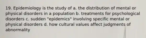 19. Epidemiology is the study of a. the distribution of mental or physical disorders in a population b. treatments for psychological disorders c. sudden "epidemics" involving specific mental or physical disorders d. how cultural values affect judgments of abnormality