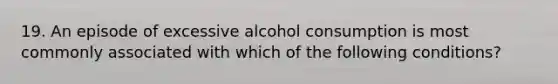 19. An episode of excessive alcohol consumption is most commonly associated with which of the following conditions?