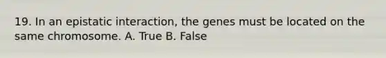 19. In an epistatic interaction, the genes must be located on the same chromosome. A. True B. False